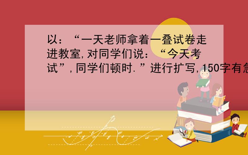 以：“一天老师拿着一叠试卷走进教室,对同学们说：“今天考试”,同学们顿时.”进行扩写,150字有急用