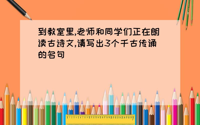 到教室里,老师和同学们正在朗读古诗文,请写出3个千古传诵的名句