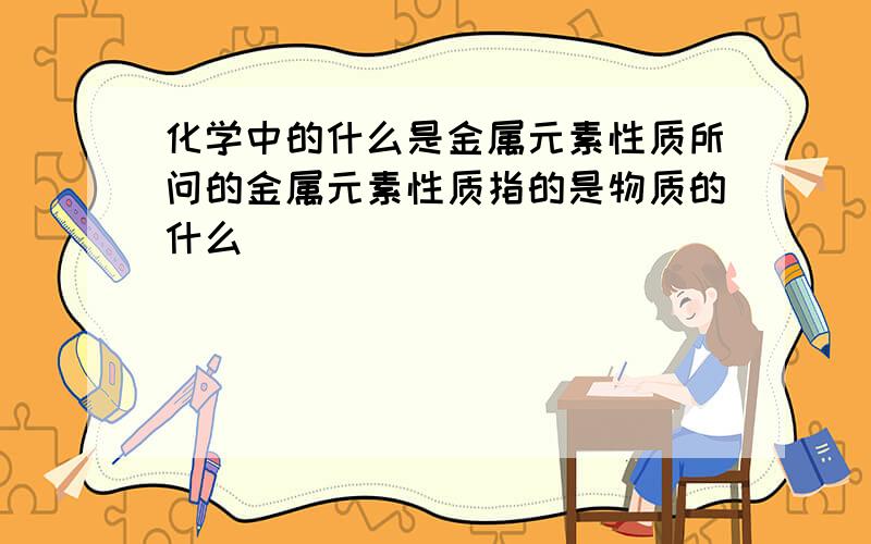 化学中的什么是金属元素性质所问的金属元素性质指的是物质的什么