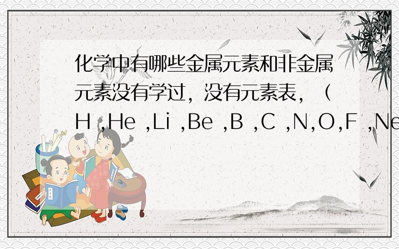 化学中有哪些金属元素和非金属元素没有学过，没有元素表，（H ,He ,Li ,Be ,B ,C ,N,O,F ,Ne ,Na ,Mg ,Al,Si,P ,S ,Cl.Ar ,K,Ca ）中有哪些？