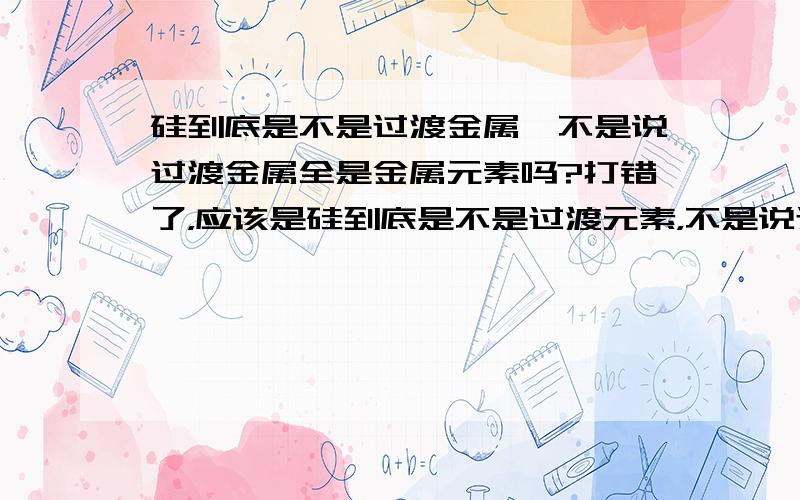 硅到底是不是过渡金属,不是说过渡金属全是金属元素吗?打错了，应该是硅到底是不是过渡元素，不是说过渡元素全是金属元素吗