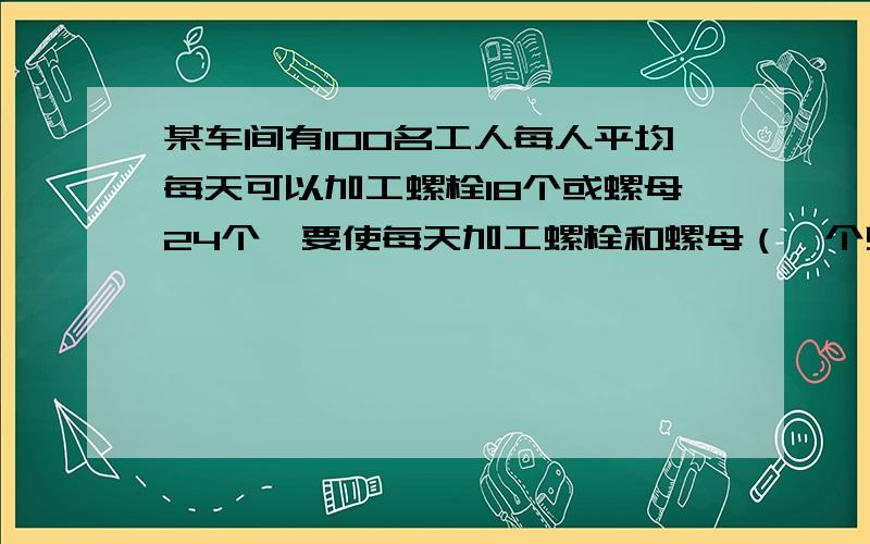 某车间有100名工人每人平均每天可以加工螺栓18个或螺母24个,要使每天加工螺栓和螺母（一个螺栓配两个螺母应分配多少人去加工螺母?