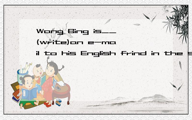 Wang Bing is__(write)an e-mail to his English frind in the study用（）里所给的词的正确形式填空
