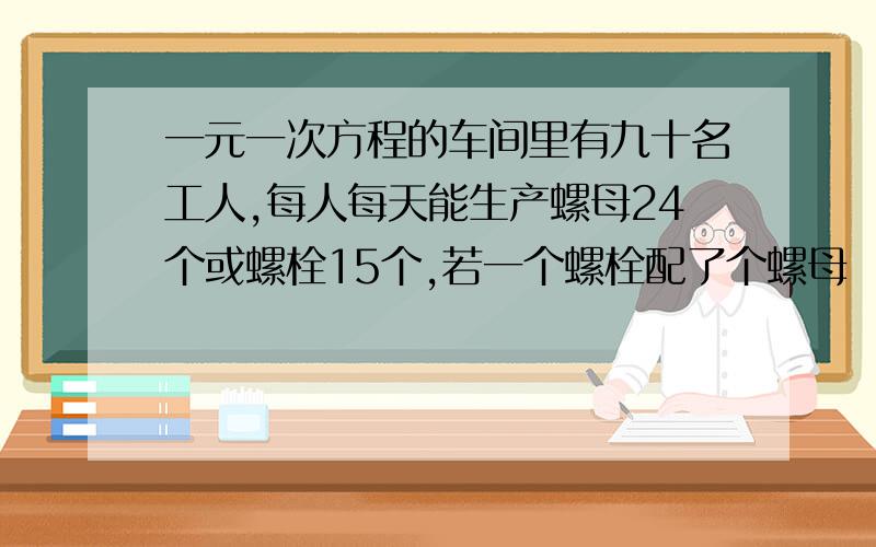 一元一次方程的车间里有九十名工人,每人每天能生产螺母24个或螺栓15个,若一个螺栓配了个螺母