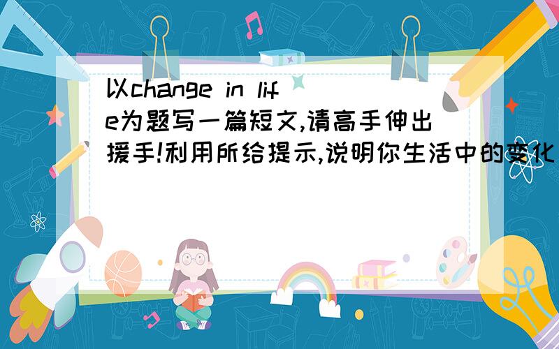 以change in life为题写一篇短文,请高手伸出援手!利用所给提示,说明你生活中的变化：there have been many changes in my life/be better off/preserved pickles cramped and gliimy room to a big and bright flat/getting around