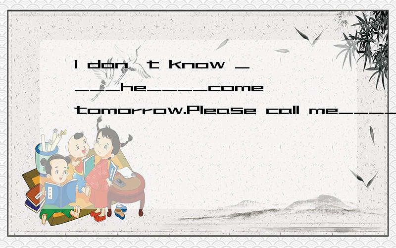 l don`t know ____he____come tomorrow.Please call me____he ___.翻译：(我不知道他明天是否会来,如果他来,请给我打电话．)