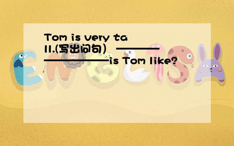 Tom is very tall.(写出问句） ——————————is Tom like?