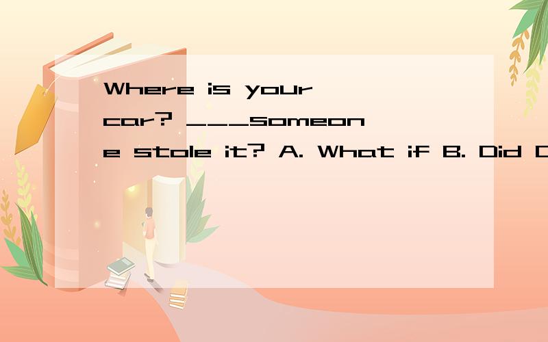 Where is your car? ___someone stole it? A. What if B. Did C. What D. If 这个题选什么?该如何理解,谢谢.