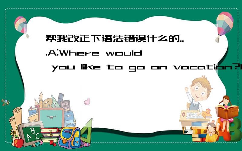 帮我改正下语法错误什么的...A:Where would you like to go on vacation?B:I want to go somewhere warm帮我改正下语法错误什么的...A:Where would you like to go on vacation?B:I want to go somewhere warm.How about you?A:I'd like to vis