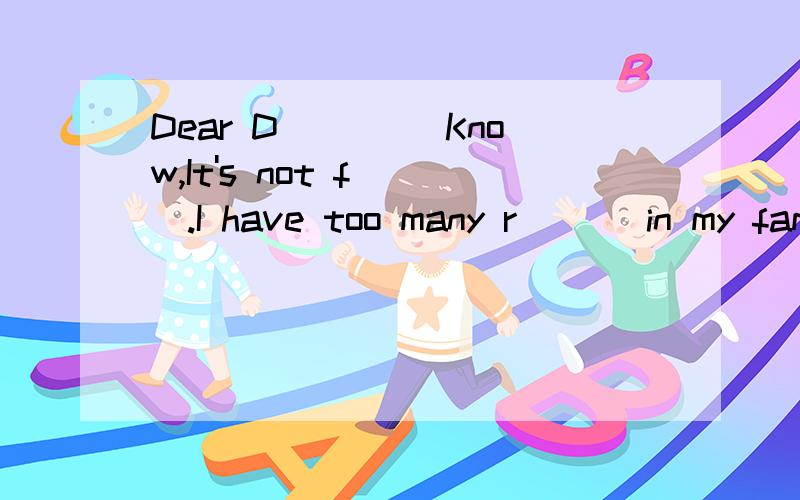 Dear D____ Know,It's not f___.I have too many r___ in my family.I h___ to get upDear D____ Know,It's not f___.I have too many r___ in my family.I h___ to get up at six every morning,then I have to practise s____ English.I can't meet my friends after