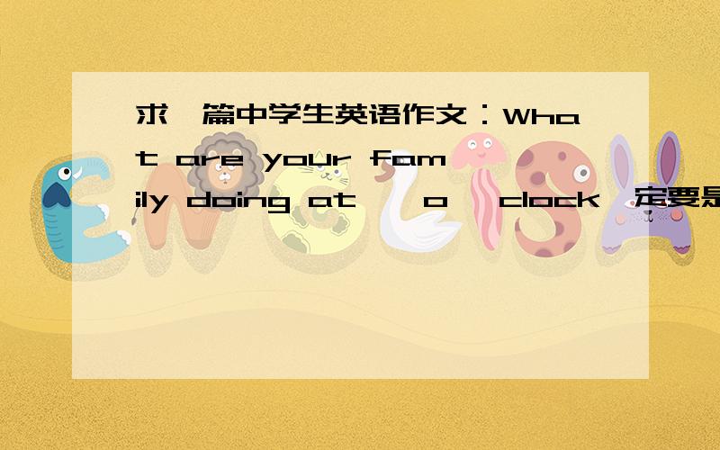 求一篇中学生英语作文：What are your family doing at……o' clock一定要是中学生水平,一定要是在家,词数60词,水平不要太高,如果写得好,我会追加分,越快越好,