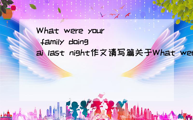 What were your family doing ai last night作文请写篇关于What were your family doing ai last night的作文,急用!