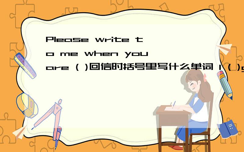Please write to me when you are ( )回信时括号里写什么单词 I ( )glad to ( )your letter.括号里写什么
