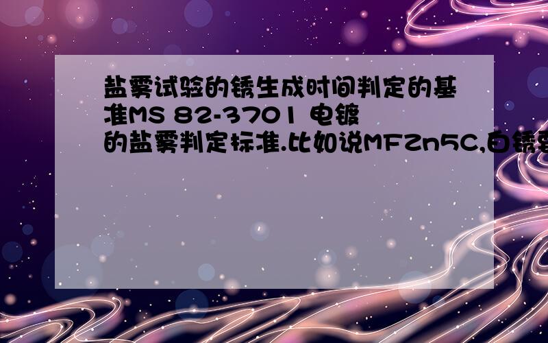 盐雾试验的锈生成时间判定的基准MS 82-3701 电镀的盐雾判定标准.比如说MFZn5C,白锈要求72小时,红锈要132小时.白锈的生成时间应该是从试验开始算起的72小时内不得有白锈.那红锈呢?1）也是从试