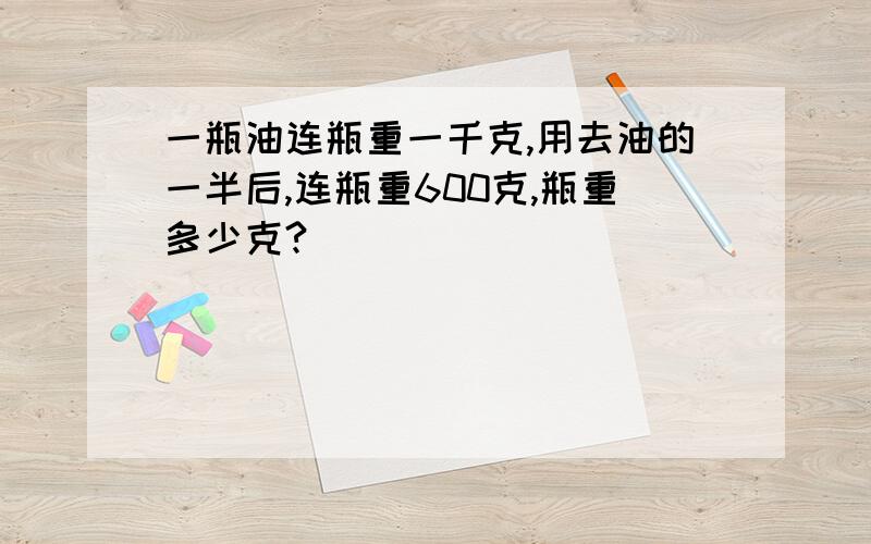 一瓶油连瓶重一千克,用去油的一半后,连瓶重600克,瓶重多少克?