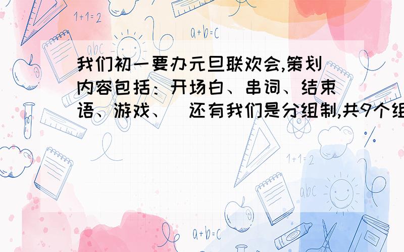 我们初一要办元旦联欢会,策划内容包括：开场白、串词、结束语、游戏、（还有我们是分组制,共9个组,每组6人,最好按组进行）、座位安排、写一份联欢会制度（也就是联欢会上的规矩,不用