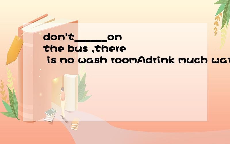 don't______on the bus ,there is no wash roomAdrink much water B.eat a lot of junk food C do some reading D talk loudly这题答案是A,可翻译起来不对劲儿：“不要在公交车上喝太多水,这里没有清洁室”这也太扯了,要这