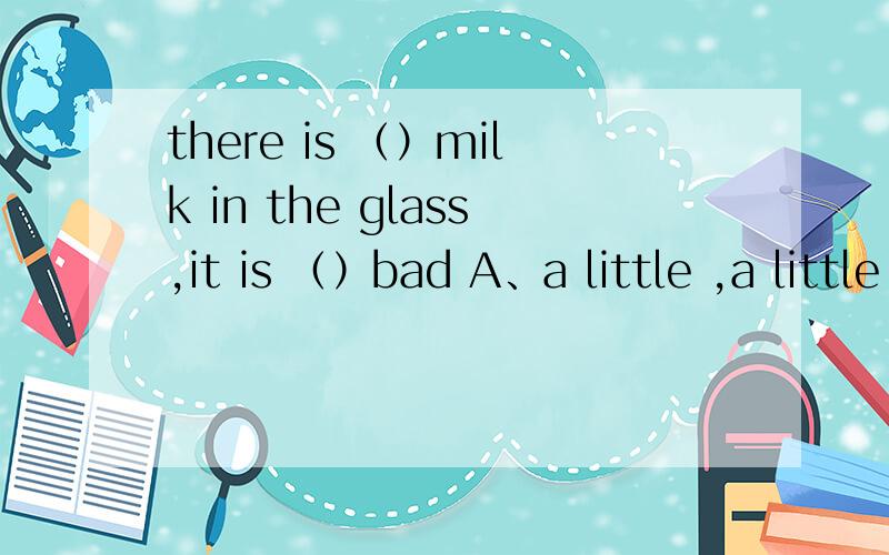 there is （）milk in the glass,it is （）bad A、a little ,a little bit B、a little ,a bit ofC、a little bit,a bit ofD、a little ,little四个选项我都不是很明白到底为什么选为什么不选,