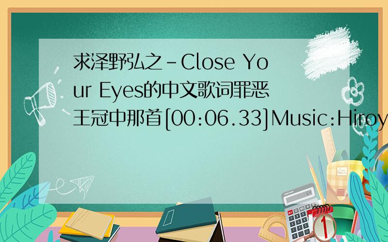 求泽野弘之-Close Your Eyes的中文歌词罪恶王冠中那首[00:06.33]Music:Hiroyuki Sawano[00:10.08]Vocal:Michiyo Honda[00:12.95]What you gonna do?[00:13.11][00:16.00]You are in an useless mood[00:19.55]Why don’t you follow me?[00:25.43]You