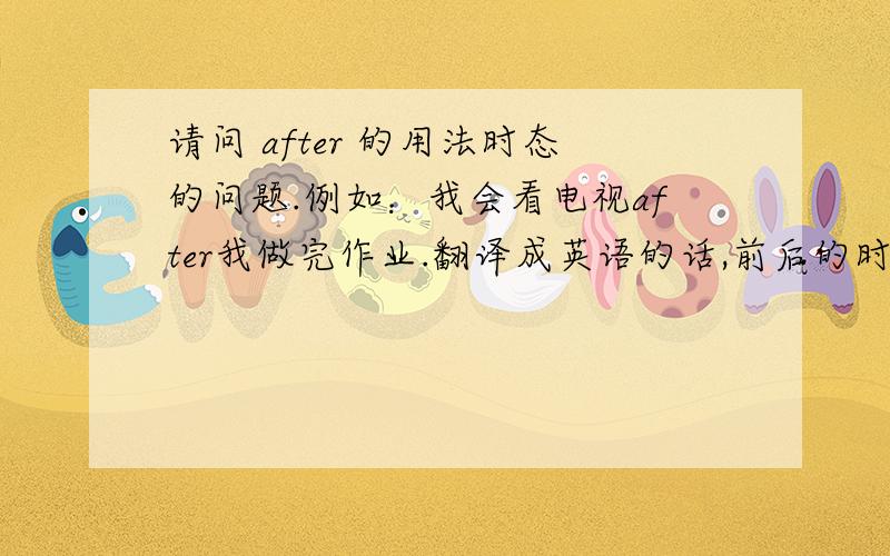 请问 after 的用法时态的问题.例如：我会看电视after我做完作业.翻译成英语的话,前后的时态会怎样?还是直接是after finishing homework?