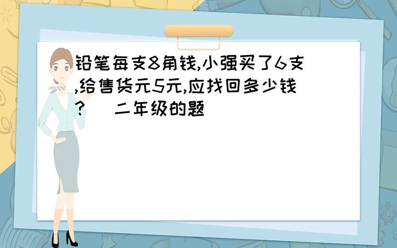 铅笔每支8角钱,小强买了6支,给售货元5元,应找回多少钱? (二年级的题)