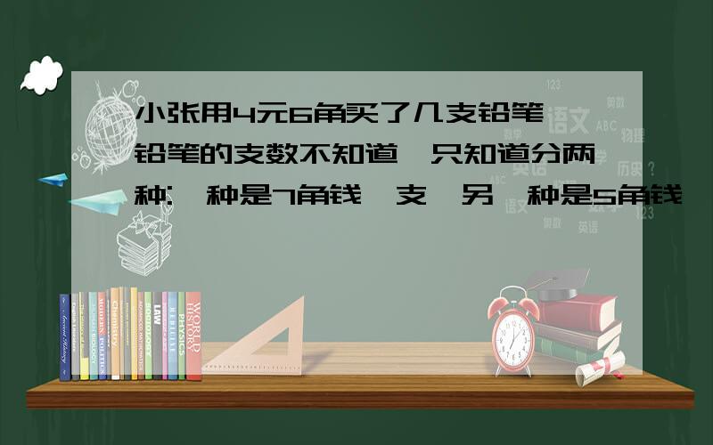 小张用4元6角买了几支铅笔,铅笔的支数不知道,只知道分两种:一种是7角钱一支,另一种是5角钱一支请你算算小张共买了几支铅笔.