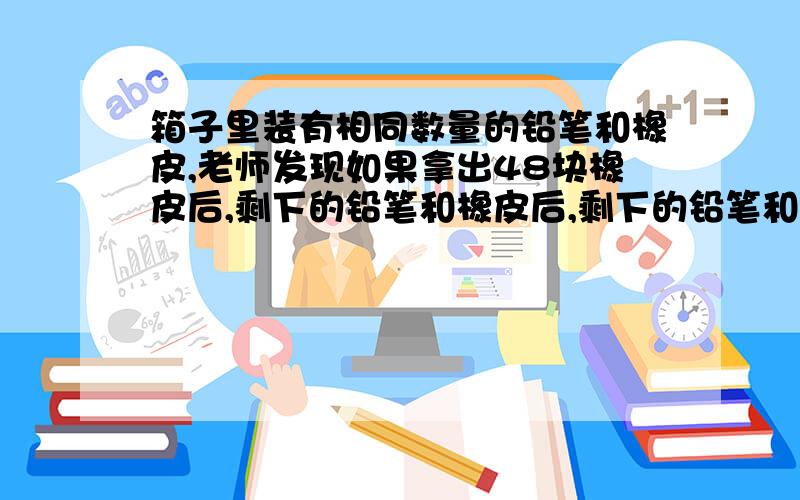 箱子里装有相同数量的铅笔和橡皮,老师发现如果拿出48块橡皮后,剩下的铅笔和橡皮后,剩下的铅笔和橡皮刚好可以发给每个同学发一块橡皮和三只铅笔.问,有几名同学?几块橡皮?