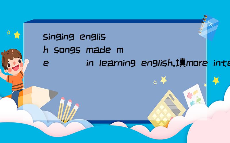 singing english songs made me ___in learning english.填more interesting 还是interest 还是interseted