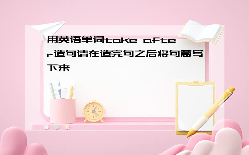 用英语单词take after造句请在造完句之后将句意写下来,`