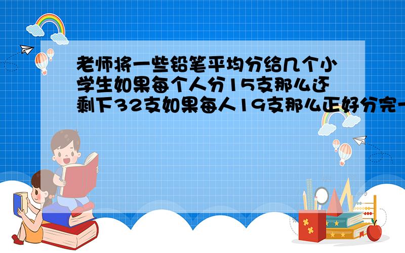 老师将一些铅笔平均分给几个小学生如果每个人分15支那么还剩下32支如果每人19支那么正好分完一共有几个学生?老师一共要分掉多少支铅笔?