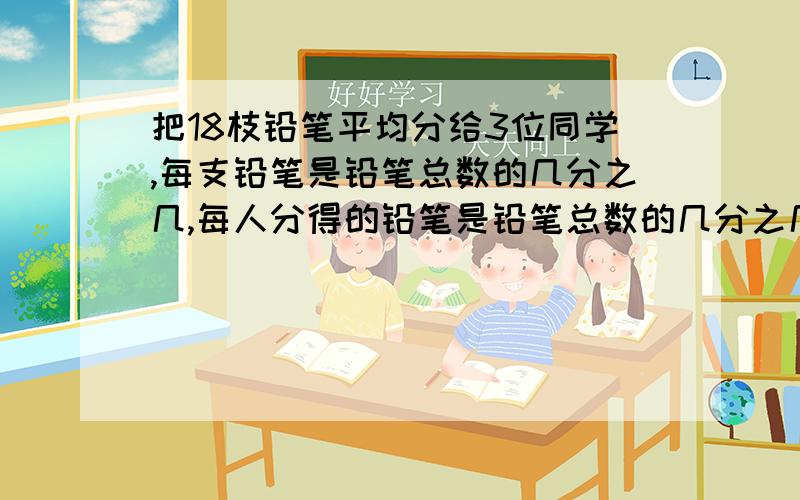 把18枝铅笔平均分给3位同学,每支铅笔是铅笔总数的几分之几,每人分得的铅笔是铅笔总数的几分之几?