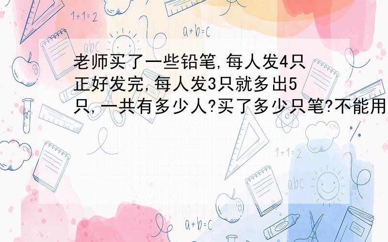 老师买了一些铅笔,每人发4只正好发完,每人发3只就多出5只,一共有多少人?买了多少只笔?不能用方程解题,小学三年级的数学题,麻烦各位了,我不知如何给孩子讲解?