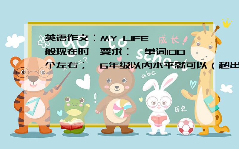 英语作文：MY LIFE【一般现在时】要求：※单词100个左右；※6年级以内水平就可以（超出此范围的单词至多一两个）另外,请在2天内答复,