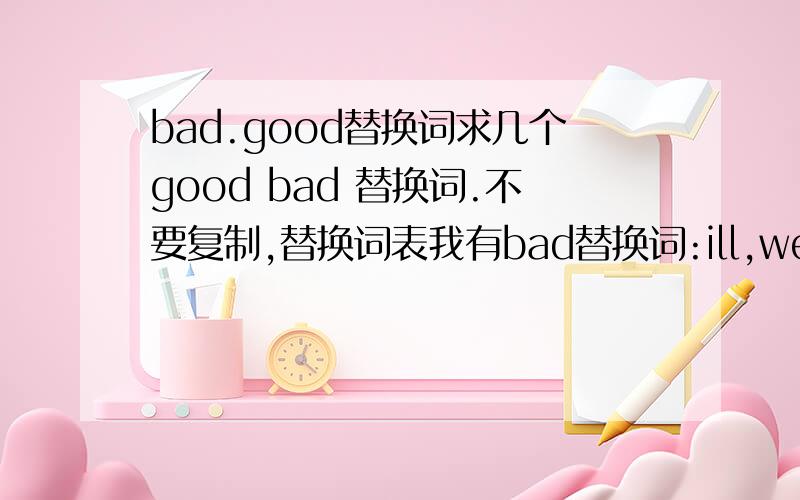 bad.good替换词求几个good bad 替换词.不要复制,替换词表我有bad替换词:ill,weak,unfavourable,harmful,adverse,faulty,discredited,adverse,wrong,evil,awful,bittergood替换词:nice,glad,wonderful,brilliant,sweat,splendid,clever,smart,h