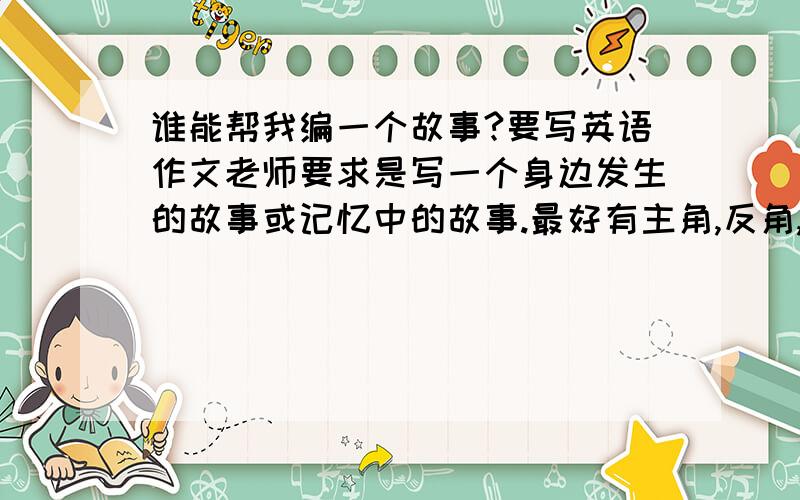 谁能帮我编一个故事?要写英语作文老师要求是写一个身边发生的故事或记忆中的故事.最好有主角,反角,高潮.给个有意思的故事的大概内容就好,内容别太中式作文,用中文答也可以祝大家短假