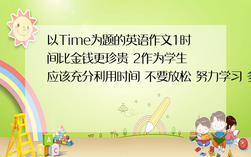 以Time为题的英语作文1时间比金钱更珍贵 2作为学生 应该充分利用时间 不要放松 努力学习 多做有益的事 3要养成珍惜时间的好习惯 开头以给出 A proverbsays：Time is money.But in my opinion,急……100