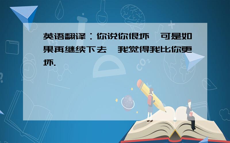 英语翻译：你说你很坏,可是如果再继续下去,我觉得我比你更坏.