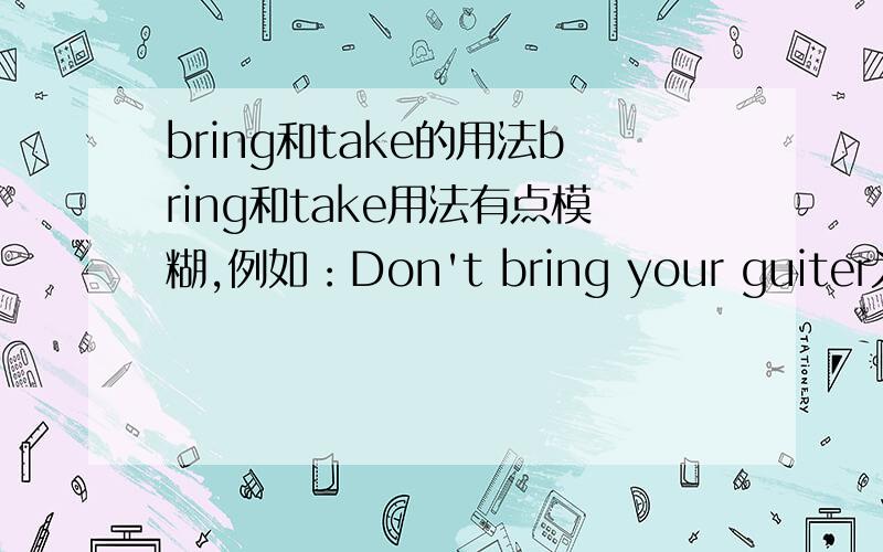 bring和take的用法bring和take用法有点模糊,例如：Don't bring your guiter为什么用bring?He take some water为什么用take?什么情况下用bring,什么情况下用take?