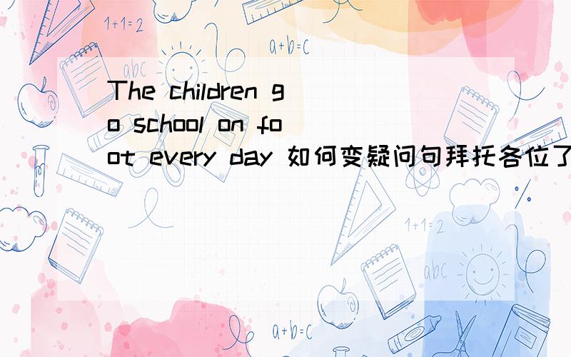 The children go school on foot every day 如何变疑问句拜托各位了 3Q怎么变啊