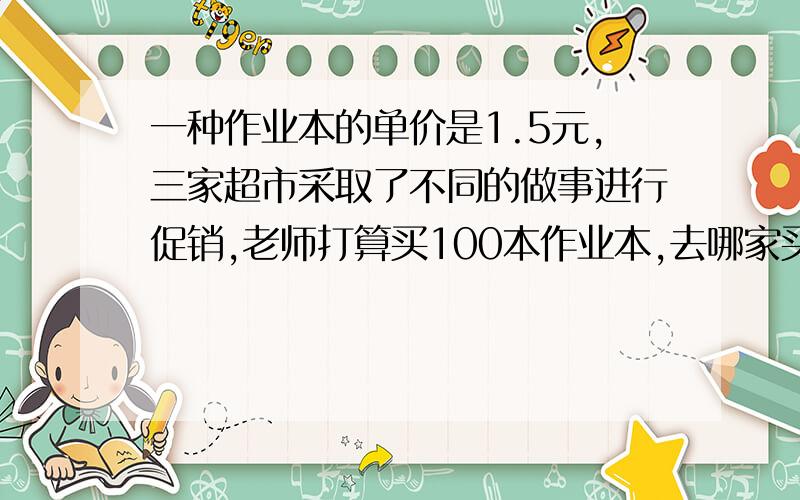 一种作业本的单价是1.5元,三家超市采取了不同的做事进行促销,老师打算买100本作业本,去哪家买合适A：买10本增2本.B：一律九折优惠.C：满100元八折优惠