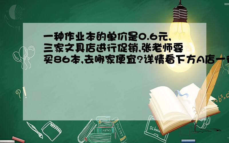 一种作业本的单价是0.6元,三家文具店进行促销,张老师要买86本,去哪家便宜?详情看下方A店一律八五折优惠B店买4赠1C店满50元7折优惠 急