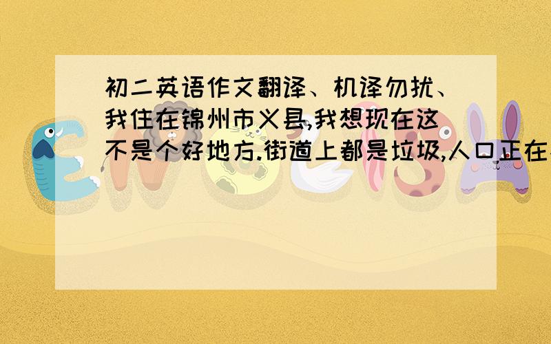 初二英语作文翻译、机译勿扰、我住在锦州市义县,我想现在这不是个好地方.街道上都是垃圾,人口正在不断的增加,并且树很少.在十年之后,我打算让家乡有更多的树并且减少污染,并减少人口