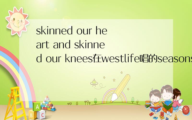 skinned our heart and skinned our knees在westlife唱的seasons in the sun里面,有一句话：skinned our hearts and skinned our knees.很多人翻译成：心意相通,情同手足.但不知道为什么这样翻译,总觉得不太对劲啊!哪位