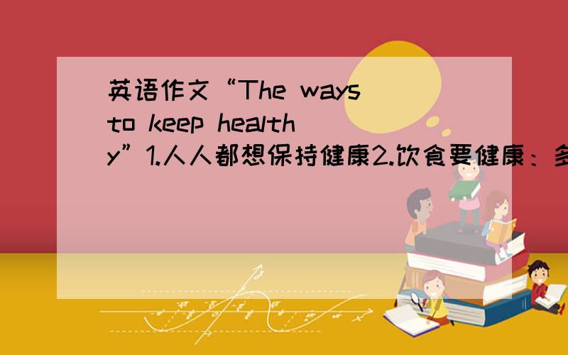 英语作文“The ways to keep healthy”1.人人都想保持健康2.饮食要健康：多吃水果,蔬菜,因为它们富有含纤维素和维生素.少吃黄油,奶酪,咖啡和巧克力,因为它们含糖和脂肪太多,糖和脂肪使你迅速