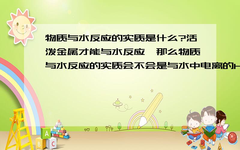 物质与水反应的实质是什么?活泼金属才能与水反应,那么物质与水反应的实质会不会是与水中电离的H离子 OH离子反应?