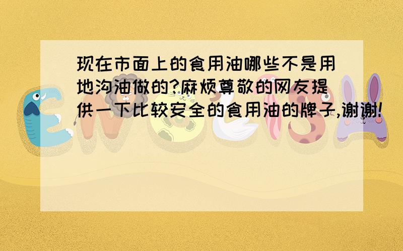 现在市面上的食用油哪些不是用地沟油做的?麻烦尊敬的网友提供一下比较安全的食用油的牌子,谢谢!