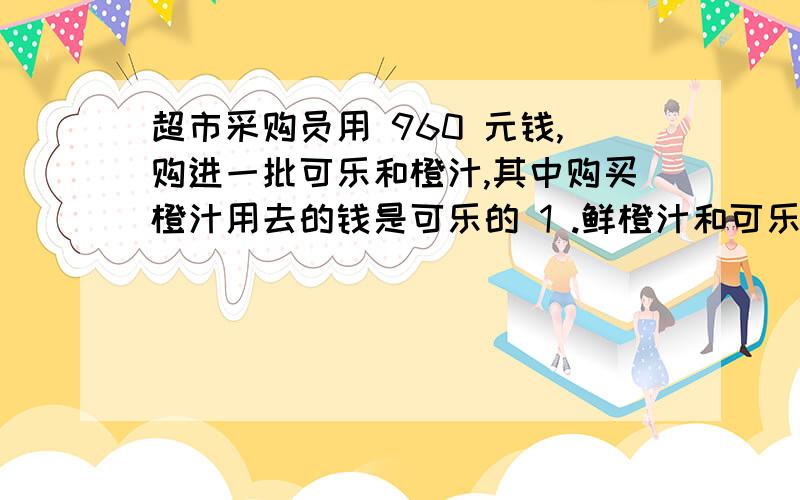 超市采购员用 960 元钱,购进一批可乐和橙汁,其中购买橙汁用去的钱是可乐的 1 .鲜橙汁和可乐各用去多少