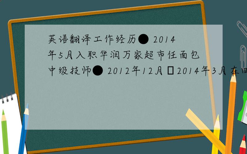 英语翻译工作经历● 2014年5月入职华润万家超市任面包中级技师● 2012年12月─2014年3月在四川自贡老家自营面包店● 2008年3月─2012年9月在乐山沃尔玛任面包房经理● 2007年3月─2008年3月在成