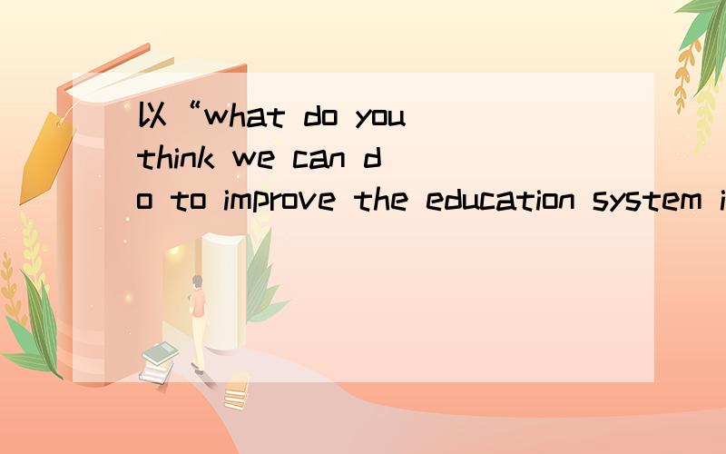 以“what do you think we can do to improve the education system in china”为题,写一篇不少于150个单词的英语短文.谢谢题目是improve方面的，而不是China has a good education system 。不是唱赞歌……