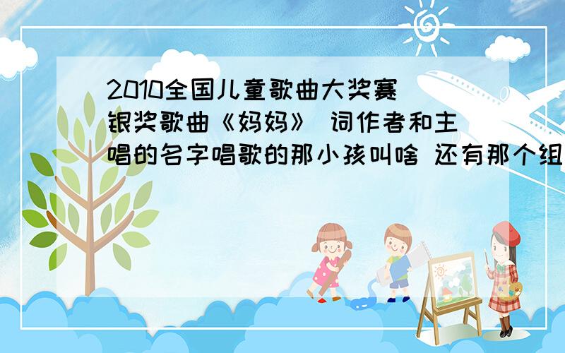 2010全国儿童歌曲大奖赛 银奖歌曲《妈妈》 词作者和主唱的名字唱歌的那小孩叫啥 还有那个组合叫什么 能给我发个连接就更好了 要MV类的